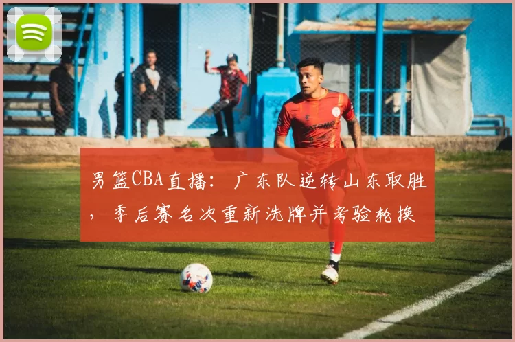 男篮CBA直播：广东队逆转山东取胜，季后赛名次重新洗牌并考验轮换深度