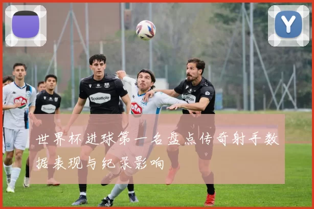 世界杯进球第一名盘点传奇射手数据表现与纪录影响