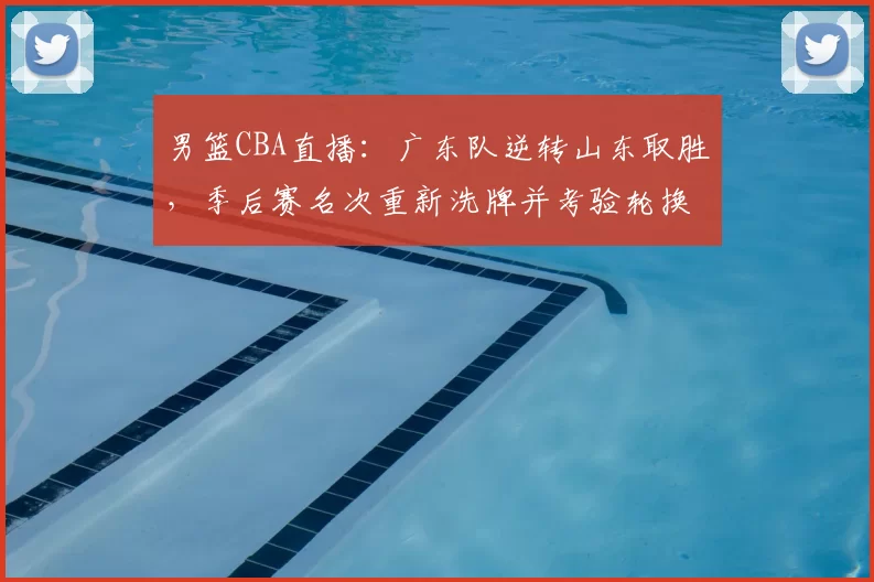 男篮CBA直播：广东队逆转山东取胜，季后赛名次重新洗牌并考验轮换深度