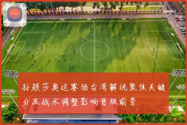 孙颖莎奥运赛场台湾解说聚焦关键分及战术调整影响晋级前景