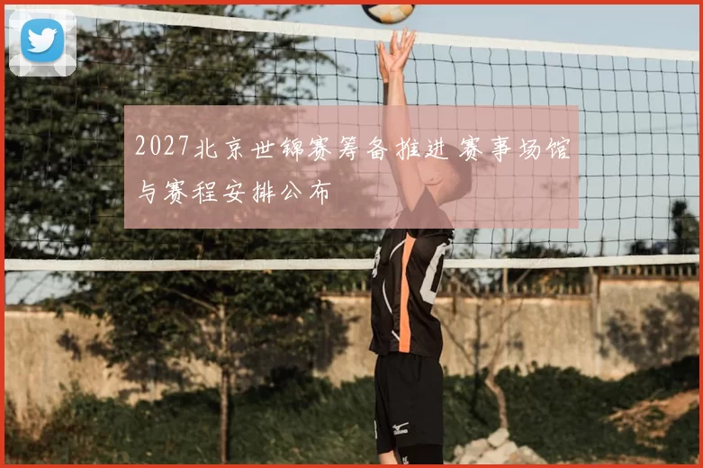 2027北京世锦赛筹备推进 赛事场馆与赛程安排公布