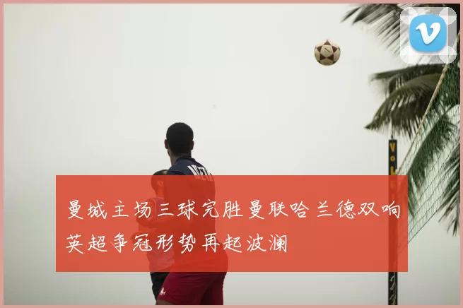 曼城主场三球完胜曼联哈兰德双响英超争冠形势再起波澜