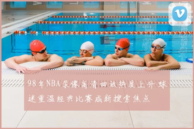 98年NBA录像高清回放热度上升 球迷重温经典比赛成新搜索焦点