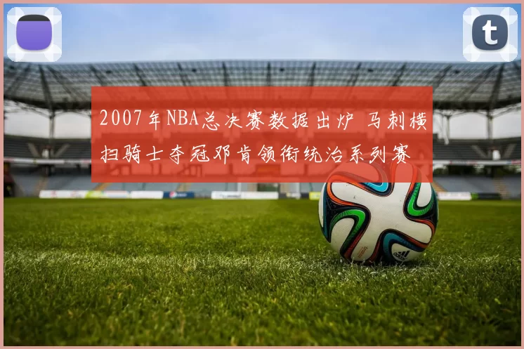 2007年NBA总决赛数据出炉 马刺横扫骑士夺冠邓肯领衔统治系列赛