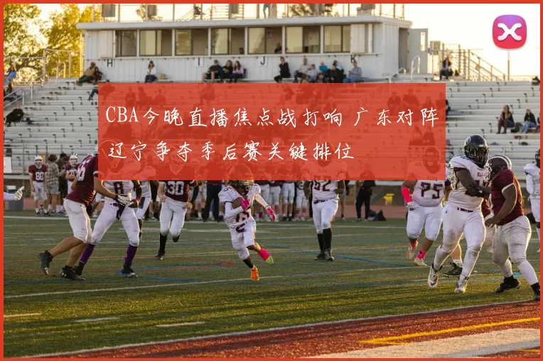 CBA今晚直播焦点战打响 广东对阵辽宁争夺季后赛关键排位
