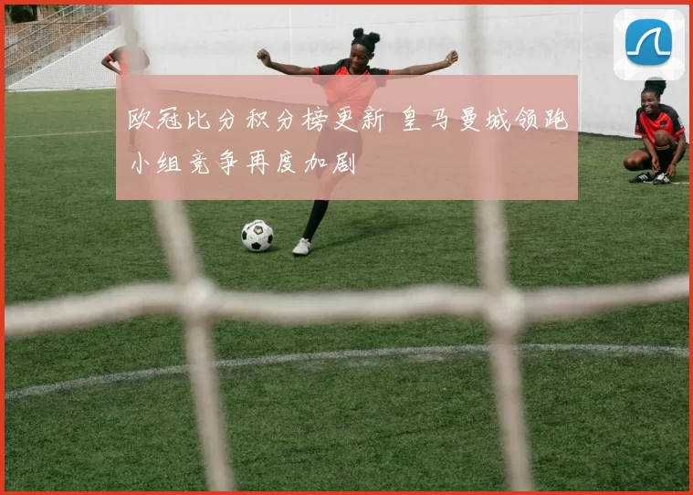 欧冠比分积分榜更新 皇马曼城领跑小组竞争再度加剧