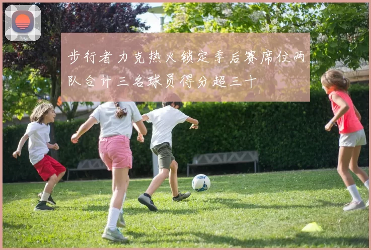 步行者力克热火锁定季后赛席位两队合计三名球员得分超三十