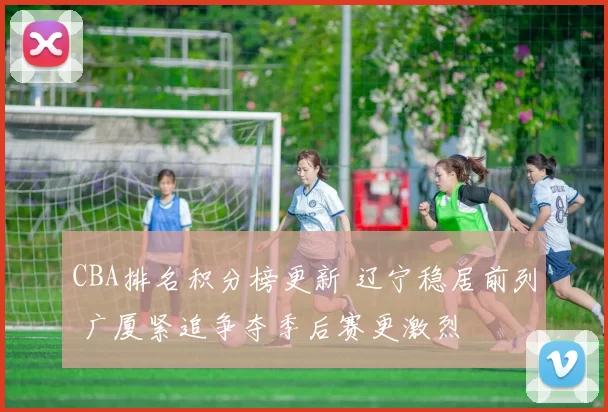 CBA排名积分榜更新 辽宁稳居前列 广厦紧追争夺季后赛更激烈