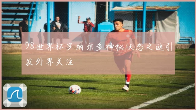 98世界杯罗纳尔多神秘状态之谜引发外界关注