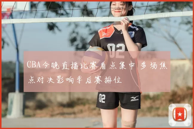 CBA今晚直播比赛看点集中 多场焦点对决影响季后赛排位