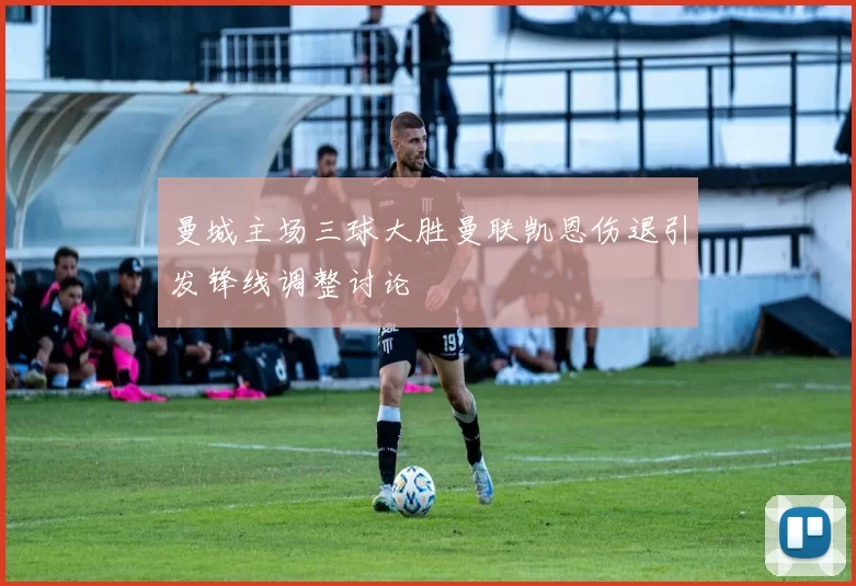 曼城主场三球大胜曼联凯恩伤退引发锋线调整讨论