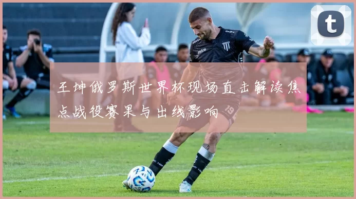 王坤俄罗斯世界杯现场直击解读焦点战役赛果与出线影响
