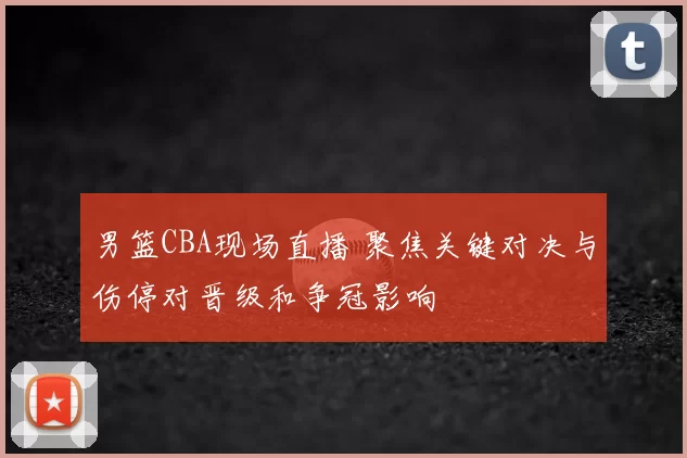 男篮CBA现场直播 聚焦关键对决与伤停对晋级和争冠影响