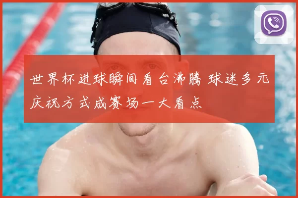 世界杯进球瞬间看台沸腾 球迷多元庆祝方式成赛场一大看点