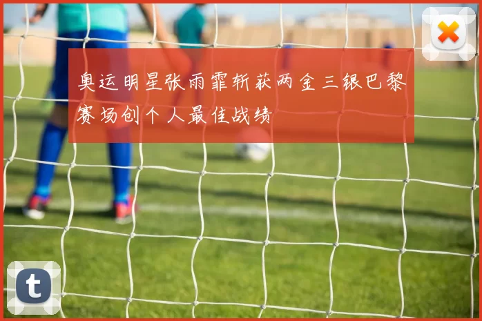 奥运明星张雨霏斩获两金三银巴黎赛场创个人最佳战绩