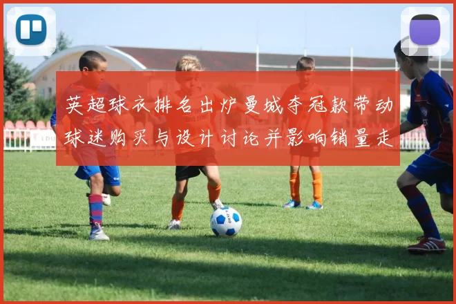 英超球衣排名出炉曼城夺冠款带动球迷购买与设计讨论并影响销量走势