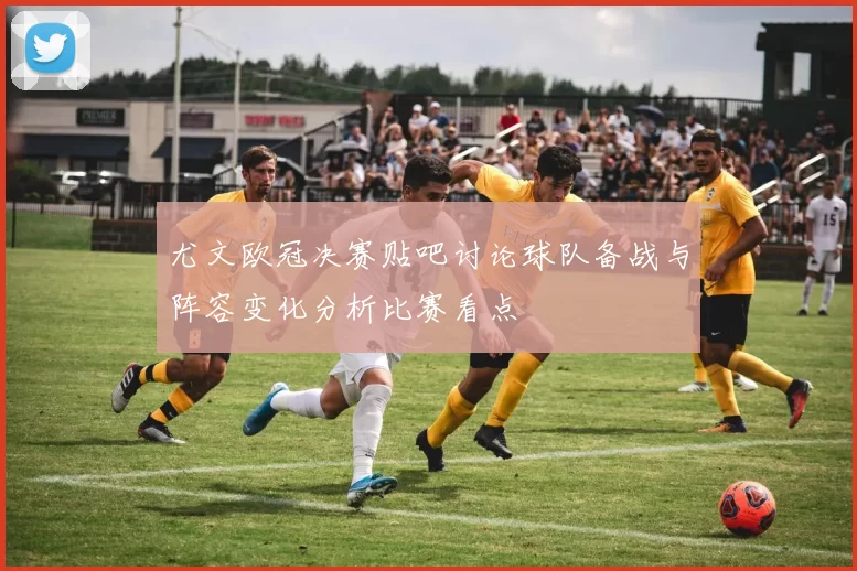尤文欧冠决赛贴吧讨论球队备战与阵容变化分析比赛看点