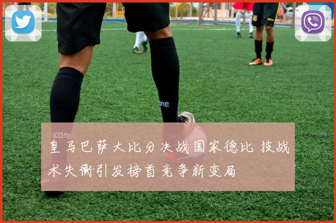 皇马巴萨大比分决战国家德比 技战术失衡引发榜首竞争新变局