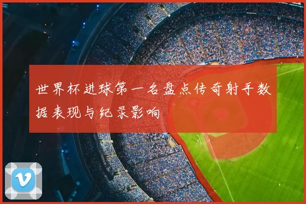 世界杯进球第一名盘点传奇射手数据表现与纪录影响
