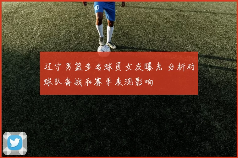 辽宁男篮多名球员女友曝光 分析对球队备战和赛季表现影响