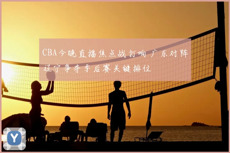 CBA今晚直播焦点战打响 广东对阵辽宁争夺季后赛关键排位