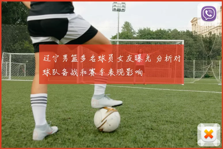 辽宁男篮多名球员女友曝光 分析对球队备战和赛季表现影响