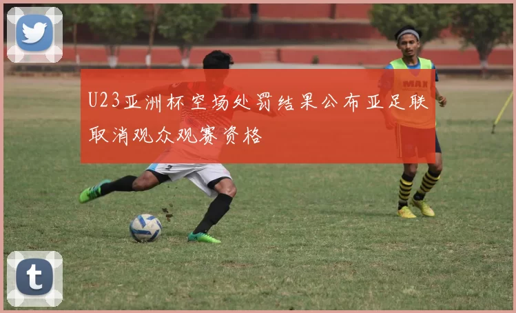 U23亚洲杯空场处罚结果公布亚足联取消观众观赛资格