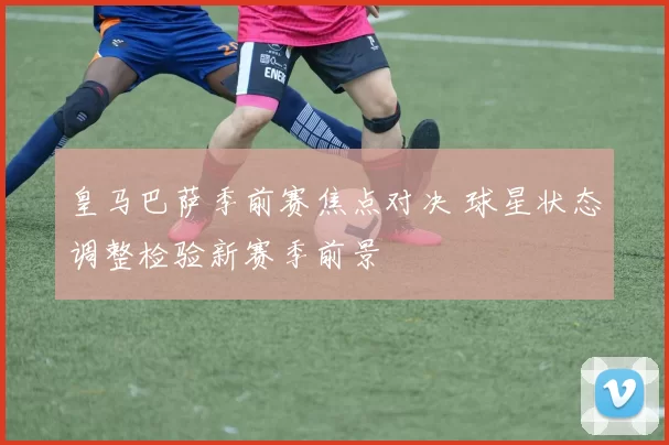 皇马巴萨季前赛焦点对决 球星状态调整检验新赛季前景