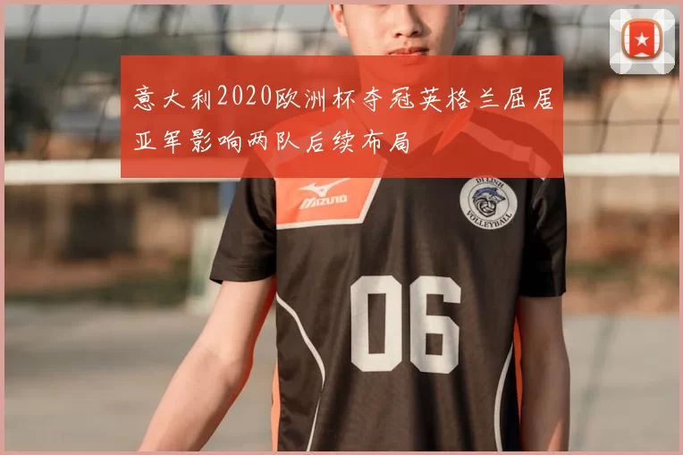 意大利2020欧洲杯夺冠英格兰屈居亚军影响两队后续布局