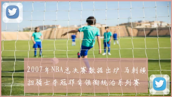 2007年NBA总决赛数据出炉 马刺横扫骑士夺冠邓肯领衔统治系列赛