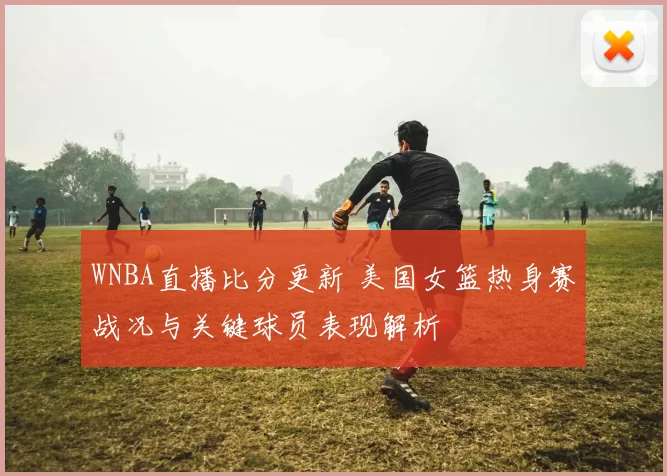 WNBA直播比分更新 美国女篮热身赛战况与关键球员表现解析