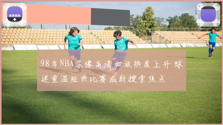 98年NBA录像高清回放热度上升 球迷重温经典比赛成新搜索焦点