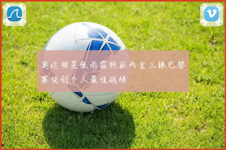 奥运明星张雨霏斩获两金三银巴黎赛场创个人最佳战绩