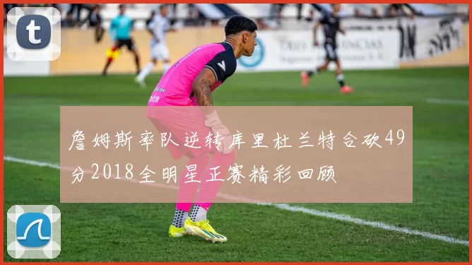 詹姆斯率队逆转库里杜兰特合砍49分2018全明星正赛精彩回顾