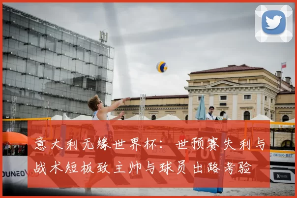 意大利无缘世界杯：世预赛失利与战术短板致主帅与球员出路考验