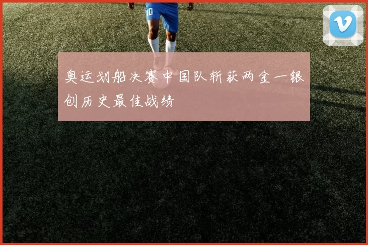 奥运划船决赛中国队斩获两金一银创历史最佳战绩