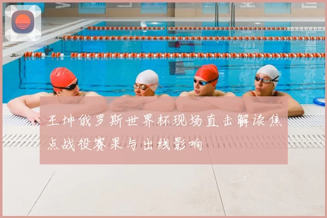 王坤俄罗斯世界杯现场直击解读焦点战役赛果与出线影响