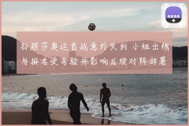 孙颖莎奥运首战意外失利 小组出线与排名受考验并影响后续对阵部署