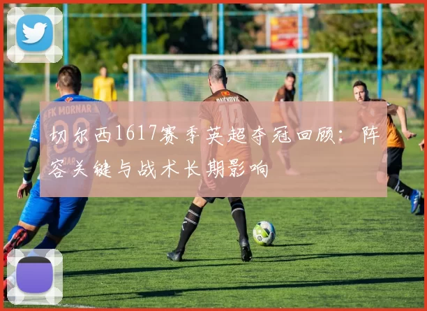 切尔西1617赛季英超夺冠回顾：阵容关键与战术长期影响