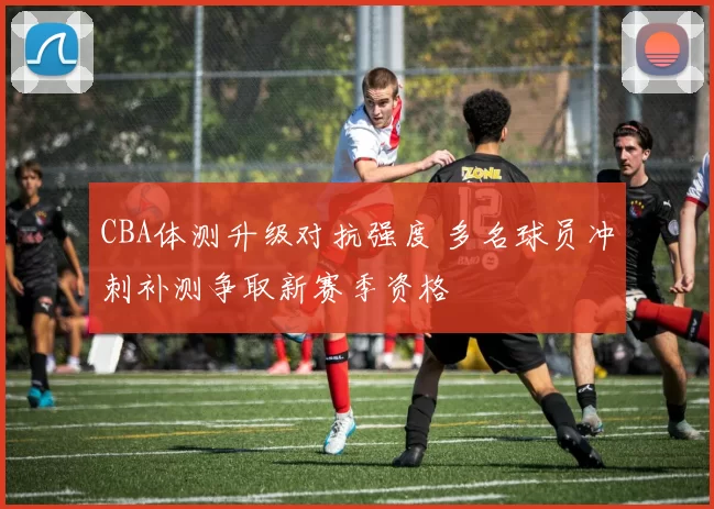 CBA体测升级对抗强度 多名球员冲刺补测争取新赛季资格