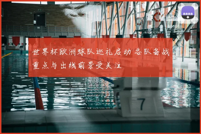 世界杯欧洲球队巡礼启动 各队备战重点与出线前景受关注