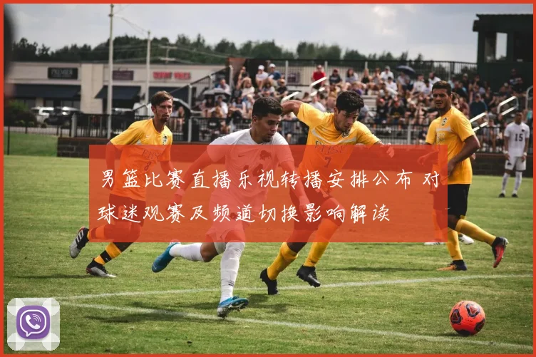 男篮比赛直播乐视转播安排公布 对球迷观赛及频道切换影响解读
