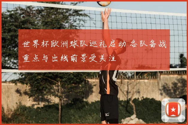 世界杯欧洲球队巡礼启动 各队备战重点与出线前景受关注