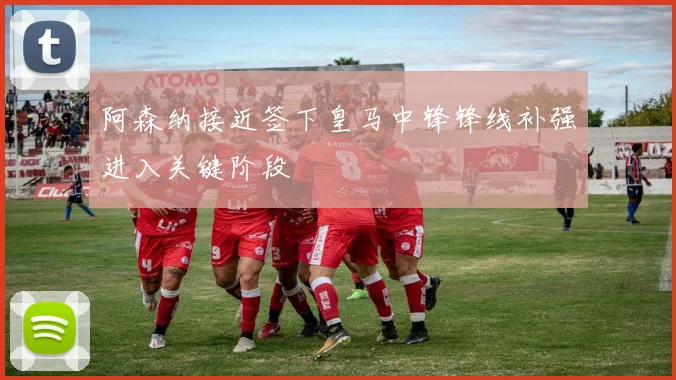 阿森纳接近签下皇马中锋锋线补强进入关键阶段
