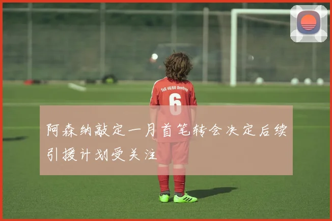 阿森纳敲定一月首笔转会决定后续引援计划受关注
