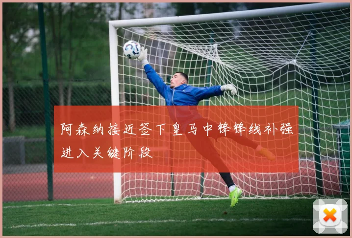 阿森纳接近签下皇马中锋锋线补强进入关键阶段