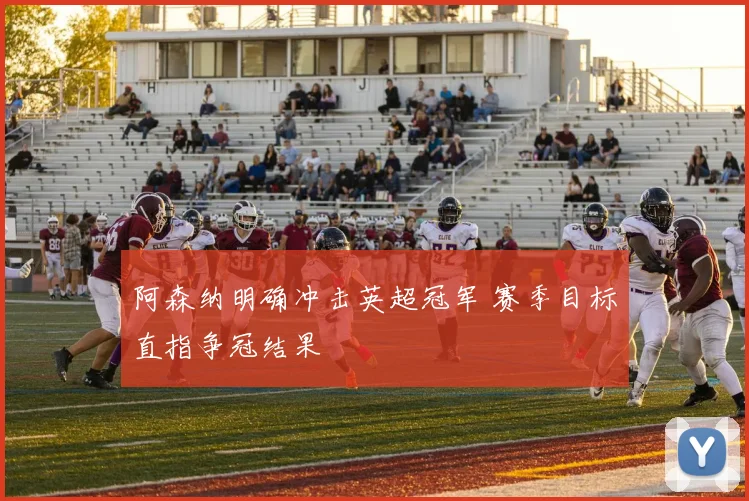 阿森纳明确冲击英超冠军 赛季目标直指争冠结果