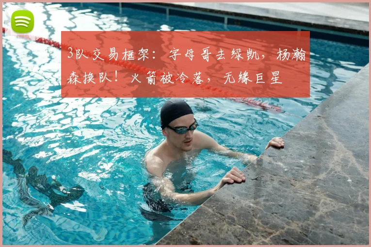 3队交易框架:字母哥去绿凯,杨瀚森换队!火箭被冷落,无缘巨星