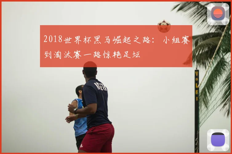 2018世界杯黑马崛起之路:小组赛到淘汰赛一路惊艳足坛