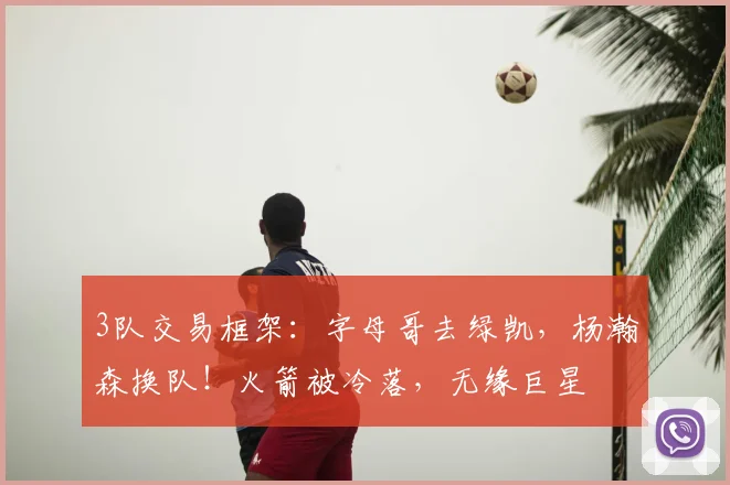 3队交易框架:字母哥去绿凯,杨瀚森换队!火箭被冷落,无缘巨星